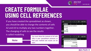 Note
If you have created the spreadsheet as shown,
you should be able to change the contents of cells
A2 and A3 to multiply any two numbers together.
The changing of cells to see the results
is called modelling
You must show the contents of all cells
fully in your spreadsheet printouts so
that your method and results can be
seen.
Ajiro Tech | 3
 