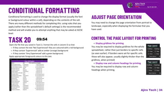 Ajiro Tech | 34
Conditional formatting is used to change the display format (usually the font
or background colour within a cell), depending on the contents of the cell.
There are many different methods for completing this: using rules that you
apply (rather than the spreadsheet’s default settings) is the recommended
method and will enable you to attempt anything that may be asked at IGCSE
level.
Open the file that you saved in Task 11. Format the cells in column D so that:
if they contain the text ‘Not Experienced’ they are coloured with a red background
if they contain ‘Experienced’ add an amber (orange) background
if they contain ‘Very Experienced’ add a green background.
Apply appropriate foreground colours to this text.
You may need to change the page orientation from portrait to
landscape, especially when displaying the formulae that you
have used.
Display gridlines for printing
You may be required to display gridlines for the whole
spreadsheet, rather than just borders to specific cells
(as seen earlier). If borders were set for specific cells
these will also appear, usually slightly thicker than the
gridlines, when printed)
Display row and column headings for printing
You may be required to display row and column
headings when printing.
 