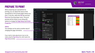 Ajiro Tech | 35
When preparing your spreadsheet for
printing, you can adjust the layout of the
spreadsheet on the printed page/s before you
print. To do this, select the File tab and then
Print from the drop-down menu. The print
preview will be shown to you along with
options to change the Page Setup and Printer
Properties.
Advice
This window can be used as another way of
changing the page orientation.
If you need to make adjustments most can be
made using the Page Setup link, which opens the
Page Setup window.
Designed and Presented by Ajiro Ndi
 