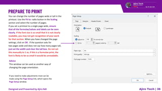 You can change the number of pages wide or tall in the
printout. Use the Fit to: radio button in the Scaling
section and select the number of pages.
If you set a printout to a single page wide, ensure
that all the formulae/values and labels can be seen
clearly. If the font size is so small that it is not clearly
readable, you may not get recognition of your work
for that section. When you have changed the page
settings, click on OK . If the question asks for
two pages wide and does not say how many pages tall,
just set the width and clear the tall box. Do not set
this manually to 1 as, if this is a formulae print, the
font is likely to be so small it would be unreadable.
Advice
This window can be used as another way of
changing the page orientation.
If you need to make adjustments most can be
made using the Page Setup link, which opens the
Page Setup window.
Ajiro Tech | 36
Designed and Presented by Ajiro Ndi
 