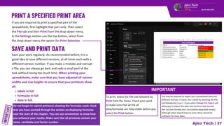 If you are required to print a specified part of the
spreadsheet, first highlight that part only. Then select
the File tab and then Print from the drop-down menu.
In the Settings section use the top button, select from
the drop-down menu the option for Print Selection.
Do not forget to submit printouts showing the formulae used; check
that you have worked through the section on displaying formulae
near the start of the chapter. You can use screenshots to show how
you achieved your results. Make sure that all printouts contain your
name, candidate and Centre number.
IMPORTANT
Ajiro Tech | 37
Save your work regularly. As recommended before, it is a
good idea to save different versions, at all times each with a
different version number. If you make a mistake and corrupt
a file, you can always go back and redo a small part of the
task without losing too much time. When printing your
spreadsheets, make sure that you have adjusted all column
widths and row heights to ensure that your printouts show
all:
labels in full
formulae in full
data in full.
To print, select the File tab followed by
Print from the menu. Check your work
to make sure that all the all
data/formulae are fully visible before you
select the Print button.
You may be required to export your spreadsheet data into
different formats. In Excel, this is done by selecting the File
tab followed by Export. If you select Change File Type it will
allow you to export the data into common text formats
like .txt (text format) and .csv (comma separated values).
Although other export features exist, these should be
sufficient for most tasks.
 