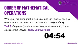 When you are given multiple calculations like this you need to
decide which calculations to perform first: 7 + (6 × 5 + 3)
Task 3: On paper (do not use a calculator or computer) try to
calculate the answer - Show your workings
Ajiro Tech | 6
2
Designed and Presented by Ajiro Ndi
 