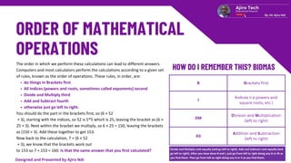 B Brackets first
I
Indices (i.e powers and
square roots, etc.)
DM
Division and Multiplication
(left to right)
AS
Addition and Subtraction
(left to right)
The order in which we perform these calculations can lead to different answers.
Computers and most calculators perform the calculations according to a given set
of rules, known as the order of operations. These rules, in order, are:
do things in Brackets first
All Indices (powers and roots, sometimes called exponents) second
Divide and Multiply third
Add and Subtract fourth
otherwise just go left to right.
You should do the part in the brackets first, so (6 × 52
+ 3), starting with the indices, so 52 is 5*5 which is 25, leaving the bracket as (6 ×
25 + 3). Next within the bracket we multiply, so 6 × 25 = 150, leaving the brackets
as (150 + 3). Add these together to get 153.
Now back to the calculation, 7 + (6 × 52
+ 3), we know that the brackets work out
to 153 so 7 + 153 = 160. Is that the same answer that you first calculated? Divide and Multiply rank equally (and go left to right). Add and Subtract rank equally (and
go left to right). After you have done B and I, just go from left to right doing any D or M as
you find them. Then go from left to right doing any A or S as you find them.
Designed and Presented by Ajiro Ndi
 