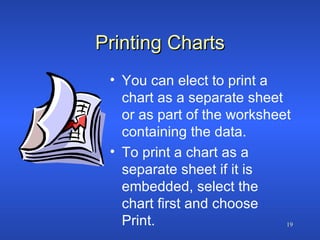 Printing Charts You can elect to print a chart as a separate sheet or as part of the worksheet containing the data. To print a chart as a separate sheet if it is  embedded, select the chart first and choose Print. 