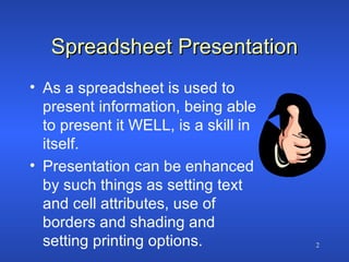 Spreadsheet Presentation As a spreadsheet is used to present information, being able to present it WELL, is a skill in itself. Presentation can be enhanced by such things as setting text and cell attributes, use of borders and shading and setting printing options. 