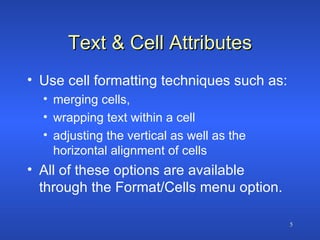 Text & Cell Attributes Use cell formatting techniques such as: merging cells,  wrapping text within a cell adjusting the vertical as well as the horizontal alignment of cells All of these options are available through the Format/Cells menu option. 