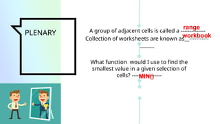 PLENARY A group of adjacent cells is called a --------------
What function would I use to find the
smallest value in a given selection of
cells? -----------------
Collection of worksheets are known as__-----------
______
range
workbook
MIN()
 