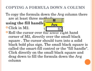 COPYING A FORMULA DOWN A COLUMN
To copy the formula down the Avg column there
are at least three methods
using the fill handle
 Click in M2.
 Roll the cursor over the lower right hand
corner of M2, directly over the small black
square . The cursor should turn into a solid
black bold plus sign. The small black square is
called the smart-fill control or the "fill handle".
Click directly on the small black square and
drag down to fill the formula down the Avg
column
 