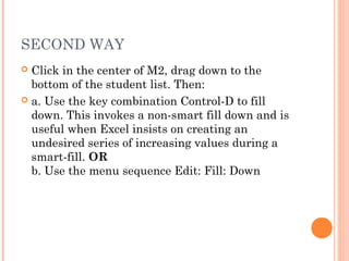 SECOND WAY
 Click in the center of M2, drag down to the
bottom of the student list. Then:
 a. Use the key combination Control-D to fill
down. This invokes a non-smart fill down and is
useful when Excel insists on creating an
undesired series of increasing values during a
smart-fill. OR
b. Use the menu sequence Edit: Fill: Down
 