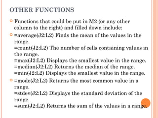 OTHER FUNCTIONS
 Functions that could be put in M2 (or any other
column to the right) and filled down include:
 =average(J2:L2) Finds the mean of the values in the
range.
=count(J2:L2) The number of cells containing values in
the range.
=max(J2:L2) Displays the smallest value in the range.
=median(J2:L2) Returns the median of the range.
=min(J2:L2) Displays the smallest value in the range.
 =mode(J2:L2) Returns the most common value in a
range.
=stdev(J2:L2) Displays the standard deviation of the
range.
=sum(J2:L2) Returns the sum of the values in a range.
 
