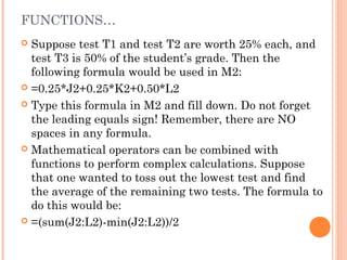 FUNCTIONS…
 Suppose test T1 and test T2 are worth 25% each, and
test T3 is 50% of the student’s grade. Then the
following formula would be used in M2:
 =0.25*J2+0.25*K2+0.50*L2
 Type this formula in M2 and fill down. Do not forget
the leading equals sign! Remember, there are NO
spaces in any formula.
 Mathematical operators can be combined with
functions to perform complex calculations. Suppose
that one wanted to toss out the lowest test and find
the average of the remaining two tests. The formula to
do this would be:
 =(sum(J2:L2)-min(J2:L2))/2
 