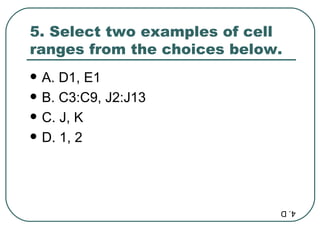 5. Select two examples of cell ranges from the choices below.  A. D1, E1 B. C3:C9, J2:J13  C. J, K D. 1, 2 4. D 