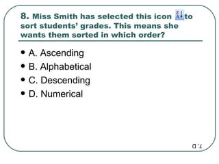 8.  Miss Smith has selected this icon  to sort students’ grades. This means she wants them sorted in which order? A. Ascending B. Alphabetical C. Descending D. Numerical 7. D 