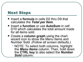 Next Steps Insert a  formula  in cells D2 thru D9 that calculates the  Total per Item .  Insert a  function  or use  AutoSum  in cell D10 which calculates the total amount made for all items sold. Create a  column graph  using the chart wizard icon to show the Menu Items and Number Sold.  (Follow all screen defaults.)   NOTE: To select both columns, highlight the  Menu Items  column. Then, hold down the  CTRL key  to also select the  Number Sold  column.  
