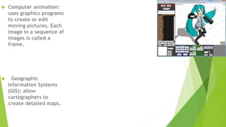  Computer animation:
uses graphics programs
to create or edit
moving pictures. Each
image in a sequence of
images is called a
frame.
 Geographic
Information Systems
(GIS): allow
cartographers to
create detailed maps.
 