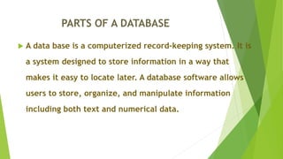 PARTS OF A DATABASE
 A data base is a computerized record-keeping system. It is
a system designed to store information in a way that
makes it easy to locate later. A database software allows
users to store, organize, and manipulate information
including both text and numerical data.
 