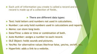  Each unit of information you create is called a record and each
record is made up of a collection of fields.
 There are different data types:
 Text: hold letters and numbers not used in calculations.
 Number: can only hold numbers used in calculations and reports.
 Memo: can store long texts
 Data/Time: a date or time or combination of both.
 Auto Number: assigns a number to each record.
 OLE Object: holds sounds and pictures.
 Yes/No: for alternative values like/true false, yes/no, on/off, etc.
 Hyperlink: adds a link to a website.
 