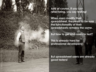 And of course, if you say 
refactoring, you say testing! 
When users modify their 
spreadsheet, theywant to be sure 
the fuinctionality of their 
spreadsheets remains the same. 
But how to get end-users to test? 
This is already hard for 
professional developers! 
But spreadsheet users are already 
good testers! 
 