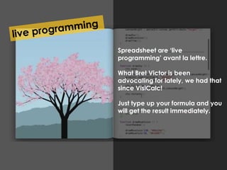 Stukje Bret Victor hier Spreadsheet are ‘live 
programming’ avant la lettre. 
What Bret Victor is been 
advocating for lately, we had that 
since VisiCalc! 
Just type up your formula and you 
will get the result immediately. 
 