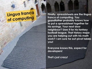 Finally, spreadsheets are the lingua 
franca of computing. You 
grandfather probably knows how 
to put a spreadsheet together for 
his savings. Your next door 
neighbour? Uses it for his fantasy 
football league. That history major 
you are helping out with his math 
work? I am sure he out-pivot tables 
you! 
Everyone knows this, expect for 
developers! 
That’s just crazy! 
 