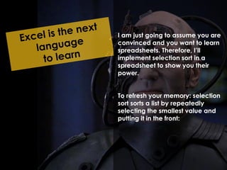 I am just going to assume you are 
convinced and you want to learn 
spreadsheets. Therefore, I’ll 
implement selection sort in a 
spreadsheet to show you their 
power. 
To refresh your memory: selection 
sort sorts a list by repeatedly 
selecting the smallest value and 
putting it in the front: 
 