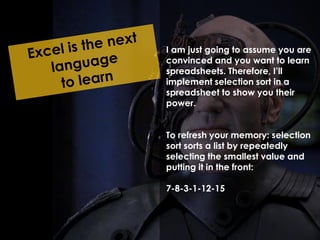 I am just going to assume you are 
convinced and you want to learn 
spreadsheets. Therefore, I’ll 
implement selection sort in a 
spreadsheet to show you their 
power. 
To refresh your memory: selection 
sort sorts a list by repeatedly 
selecting the smallest value and 
putting it in the front: 
7-8-3-1-12-15 
 