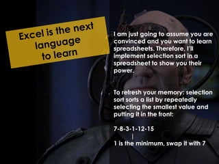 I am just going to assume you are 
convinced and you want to learn 
spreadsheets. Therefore, I’ll 
implement selection sort in a 
spreadsheet to show you their 
power. 
To refresh your memory: selection 
sort sorts a list by repeatedly 
selecting the smallest value and 
putting it in the front: 
7-8-3-1-12-15 
| 
1 is the minimum, swap it with 7 
 