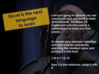 I am just going to assume you are 
convinced and you want to learn 
spreadsheets. Therefore, I’ll 
implement selection sort in a 
spreadsheet to show you their 
power. 
To refresh your memory: selection 
sort sorts a list by repeatedly 
selecting the smallest value and 
putting it in the front: 
1-8-3-7-12-15 
| 
Now 3 is the minimum, swap it with 
8 
 