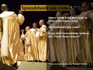 Spreadsheets are code 
I have made it my life’s work to 
spread the happy word 
“Spreadsheets are code!” 
If you don’t immediately believe 
me, I have three reasons* 
* If you do believe me, skip the next 10 slides ;) 
 