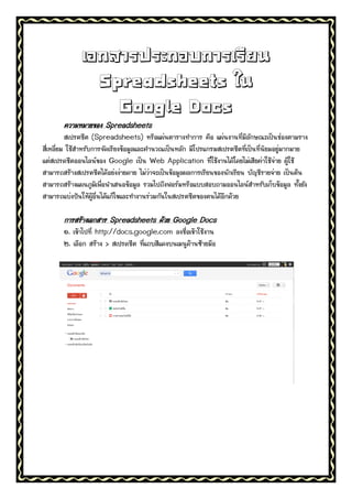 เอกสารประกอบการเรียน
                Spreadsheets ใน
                  Google Docs
       ความหมายของ Spreadsheets
          สเปรตชีต (Spreadsheets) หรือแผ่นตารางทาการ คือ แผ่นงานที่มีลักษณะเป็นช่องตามราง
สี่เหลี่ยม ใช้สาหรับการจัดเรียงข้อมูลและคานวณเป็นหลัก มีโปรแกรมสเปรตชีตที่เป็นที่นิยมอยู่มากมาย
แต่สเปรดชีตออนไลน์ของ Google เป็น Web Application ที่ใช้งานได้โดยไม่เสียค่าใช้จ่าย ผู้ใช้
สามารถสร้างสเปรตชีตได้อย่งง่ายดาย ไม่ว่าจะเป็นข้อมูลผลการเรียนของนักเรียน บัญชีรายจ่าย เป็นต้น
สามารถสร้างแผนภูมิเพื่อนาเสนอข้อมูล รวมไปถึงฟอร์มหรือแบบสอบถามออนไลน์สาหรับเก็บข้อมูล ทั้งยัง
สามารถแบ่งปันให้ผู้อื่นได้แก้ไขและทางานร่วมกันในสเปรตชีตของตนได้อีกด้วย

       การสร้างเอกสาร Spreadsheets ด้วย Google Docs
       ๑. เข้าไปที่ http://docs.google.com ลงชื่อเข้าใช้งาน
       ๒. เลือก สร้าง > สเปรดชีต ทีแถบสีแดงบนเมนูด้านซ้ายมือ
                                   ่
 