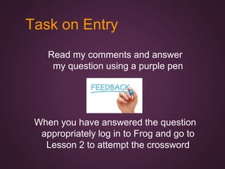Task on Entry
Read my comments and answer
my question using a purple pen
When you have answered the question
appropriately log in to Frog and go to
Lesson 2 to attempt the crossword
 