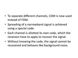 • To separate different channels, CDM is now used
instead of FDM.
• Spreading of a narrowband signal is achieved
using a special code.
• Each channel is allotted its own code, which the
receivers have to apply to recover the signal.
• Without knowing the code, the signal cannot be
recovered and behaves like background noise.
 