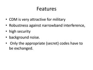 Features
• CDM is very attractive for military
• Robustness against narrowband interference,
• high security
• background noise.
• Only the appropriate (secret) codes have to
be exchanged.
 