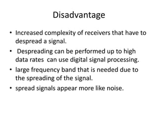 Disadvantage
• Increased complexity of receivers that have to
despread a signal.
• Despreading can be performed up to high
data rates can use digital signal processing.
• large frequency band that is needed due to
the spreading of the signal.
• spread signals appear more like noise.
 