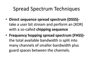 Spread Spectrum Techniques
• Direct sequence spread spectrum (DSSS)-
take a user bit stream and perform an (XOR)
with a so-called chipping sequence
• Frequency hopping spread spectrum (FHSS)-
the total available bandwidth is split into
many channels of smaller bandwidth plus
guard spaces between the channels.
 