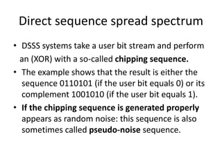 Direct sequence spread spectrum
• DSSS systems take a user bit stream and perform
an (XOR) with a so-called chipping sequence.
• The example shows that the result is either the
sequence 0110101 (if the user bit equals 0) or its
complement 1001010 (if the user bit equals 1).
• If the chipping sequence is generated properly
appears as random noise: this sequence is also
sometimes called pseudo-noise sequence.
 