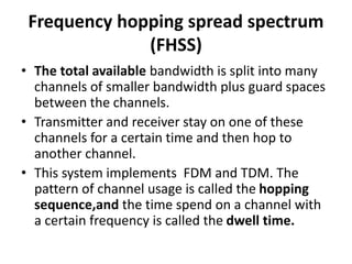 Frequency hopping spread spectrum
(FHSS)
• The total available bandwidth is split into many
channels of smaller bandwidth plus guard spaces
between the channels.
• Transmitter and receiver stay on one of these
channels for a certain time and then hop to
another channel.
• This system implements FDM and TDM. The
pattern of channel usage is called the hopping
sequence,and the time spend on a channel with
a certain frequency is called the dwell time.
 
