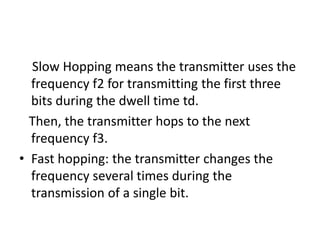 Slow Hopping means the transmitter uses the
frequency f2 for transmitting the first three
bits during the dwell time td.
Then, the transmitter hops to the next
frequency f3.
• Fast hopping: the transmitter changes the
frequency several times during the
transmission of a single bit.
 