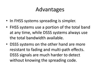 Advantages
• In FHSS systems spreading is simpler.
• FHSS systems use a portion of the total band
at any time, while DSSS systems always use
the total bandwidth available.
• DSSS systems on the other hand are more
resistant to fading and multi-path effects.
DSSS signals are much harder to detect
without knowing the spreading code.
 