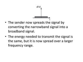 • The sender now spreads the signal by
converting the narrowband signal into a
broadband signal.
• The energy needed to transmit the signal is
the same, but it is now spread over a larger
frequency range.
 