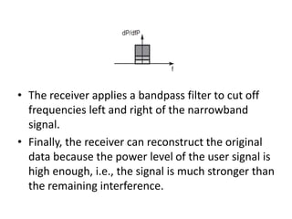• The receiver applies a bandpass filter to cut off
frequencies left and right of the narrowband
signal.
• Finally, the receiver can reconstruct the original
data because the power level of the user signal is
high enough, i.e., the signal is much stronger than
the remaining interference.
 
