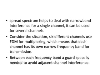 • spread spectrum helps to deal with narrowband
interference for a single channel, it can be used
for several channels.
• Consider the situation, six different channels use
FDM for multiplexing, which means that each
channel has its own narrow frequency band for
transmission.
• Between each frequency band a guard space is
needed to avoid adjacent channel interference.
 