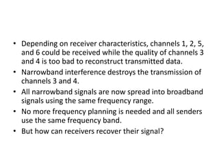 • Depending on receiver characteristics, channels 1, 2, 5,
and 6 could be received while the quality of channels 3
and 4 is too bad to reconstruct transmitted data.
• Narrowband interference destroys the transmission of
channels 3 and 4.
• All narrowband signals are now spread into broadband
signals using the same frequency range.
• No more frequency planning is needed and all senders
use the same frequency band.
• But how can receivers recover their signal?
 
