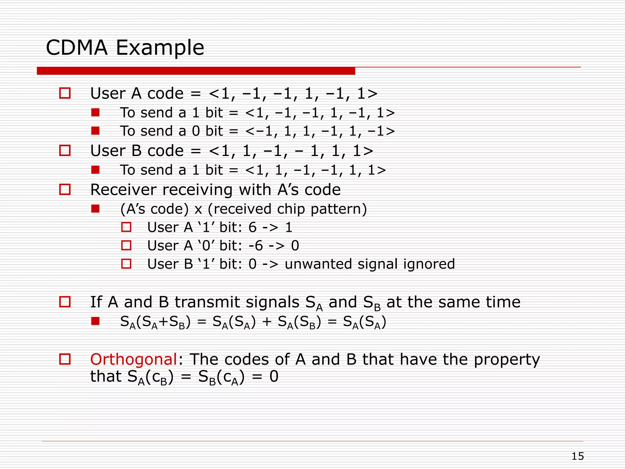 15
CDMA Example
 User A code = <1, –1, –1, 1, –1, 1>
 To send a 1 bit = <1, –1, –1, 1, –1, 1>
 To send a 0 bit = <–1, 1, 1, –1, 1, –1>
 User B code = <1, 1, –1, – 1, 1, 1>
 To send a 1 bit = <1, 1, –1, –1, 1, 1>
 Receiver receiving with A’s code
 (A’s code) x (received chip pattern)
 User A ‘1’ bit: 6 -> 1
 User A ‘0’ bit: -6 -> 0
 User B ‘1’ bit: 0 -> unwanted signal ignored
 If A and B transmit signals SA and SB at the same time
 SA(SA+SB) = SA(SA) + SA(SB) = SA(SA)
 Orthogonal: The codes of A and B that have the property
that SA(cB) = SB(cA) = 0
 