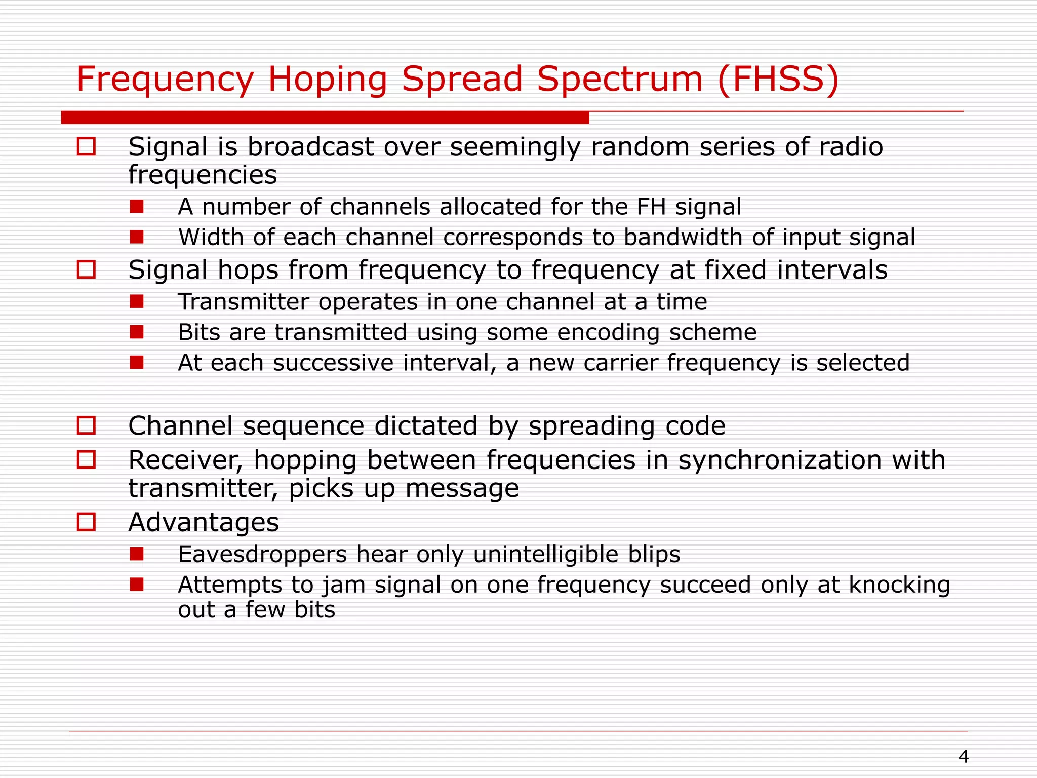 4
Frequency Hoping Spread Spectrum (FHSS)
 Signal is broadcast over seemingly random series of radio
frequencies
 A number of channels allocated for the FH signal
 Width of each channel corresponds to bandwidth of input signal
 Signal hops from frequency to frequency at fixed intervals
 Transmitter operates in one channel at a time
 Bits are transmitted using some encoding scheme
 At each successive interval, a new carrier frequency is selected
 Channel sequence dictated by spreading code
 Receiver, hopping between frequencies in synchronization with
transmitter, picks up message
 Advantages
 Eavesdroppers hear only unintelligible blips
 Attempts to jam signal on one frequency succeed only at knocking
out a few bits
 