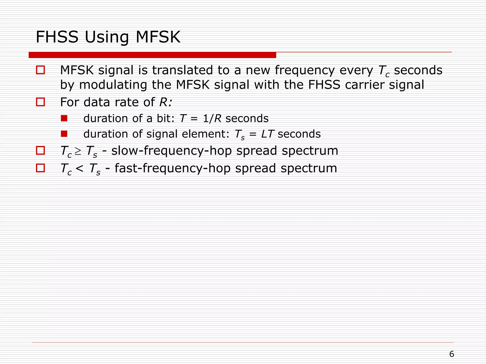 6
FHSS Using MFSK
 MFSK signal is translated to a new frequency every Tc seconds
by modulating the MFSK signal with the FHSS carrier signal
 For data rate of R:
 duration of a bit: T = 1/R seconds
 duration of signal element: Ts = LT seconds
 Tc  Ts - slow-frequency-hop spread spectrum
 Tc < Ts - fast-frequency-hop spread spectrum
 