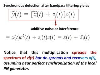 additive noise or interference
Synchronous detection after bandpass filtering yields
Notice that this multiplication spreads the
spectrum of zi(t) but de-spreads and recovers x(t),
assuming near perfect synchronization of the local
PN generator.
 