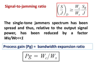 Signal-to-jamming ratio
The single-tone jammers spectrum has been
spread and thus, relative to the output signal
power, has been reduced by a factor
Wx/Wc˂˂1
Process gain (Pg) = bandwidth expansion ratio
 