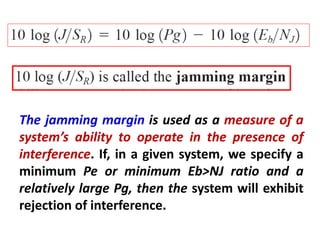 The jamming margin is used as a measure of a
system’s ability to operate in the presence of
interference. If, in a given system, we specify a
minimum Pe or minimum Eb>NJ ratio and a
relatively large Pg, then the system will exhibit
rejection of interference.
 