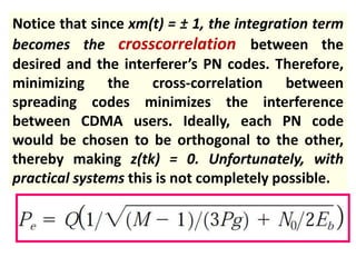 Notice that since xm(t) = ± 1, the integration term
becomes the crosscorrelation between the
desired and the interferer’s PN codes. Therefore,
minimizing the cross-correlation between
spreading codes minimizes the interference
between CDMA users. Ideally, each PN code
would be chosen to be orthogonal to the other,
thereby making z(tk) = 0. Unfortunately, with
practical systems this is not completely possible.
 